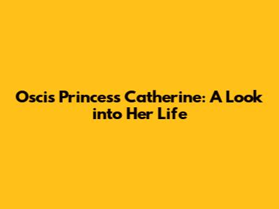 Oscis Princess Catherine: A Look into Her Life