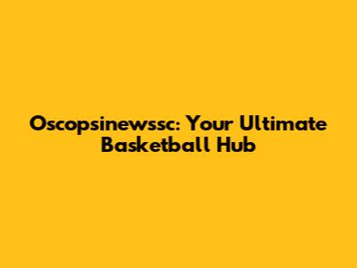 Oscopsinewssc: Your Ultimate Basketball Hub