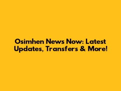 Osimhen News Now: Latest Updates, Transfers & More!