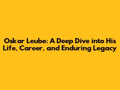 Oskar Leube: A Deep Dive into His Life, Career, and Enduring Legacy