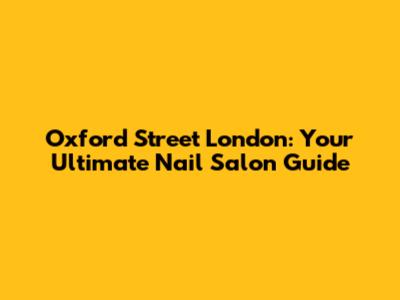 Oxford Street London: Your Ultimate Nail Salon Guide