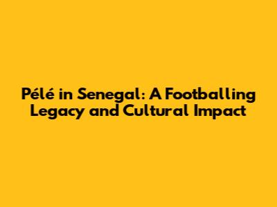 Pélé in Senegal: A Footballing Legacy and Cultural Impact