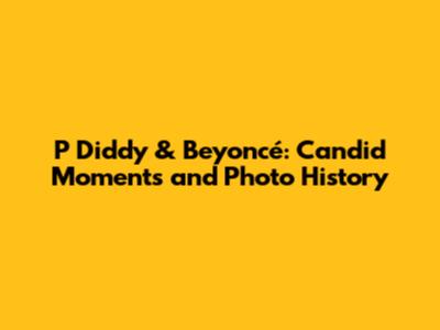 P Diddy & Beyoncé: Candid Moments and Photo History