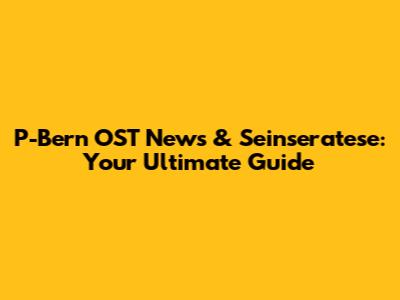P-Bern OST News & Seinseratese: Your Ultimate Guide