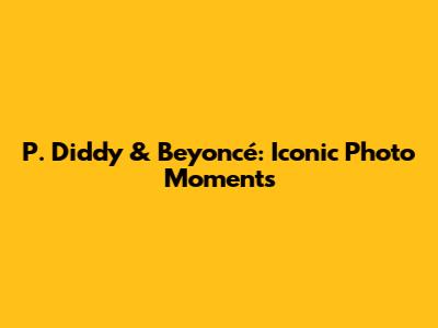 P. Diddy & Beyoncé: Iconic Photo Moments