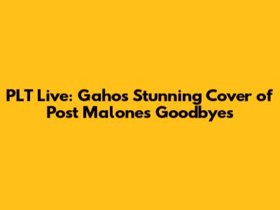 PLT Live: Gaho's Stunning Cover of Post Malone's Goodbyes
