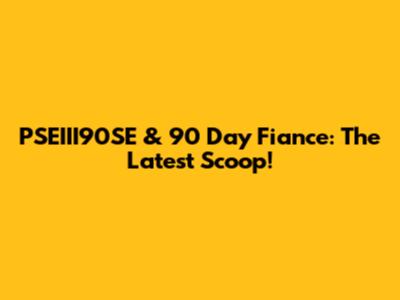 PSEIII90SE & 90 Day Fiance: The Latest Scoop!