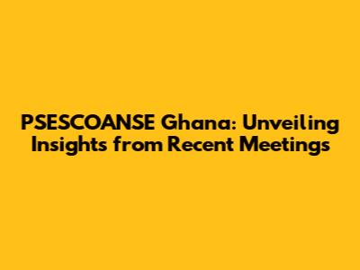 PSESCOANSE Ghana: Unveiling Insights from Recent Meetings