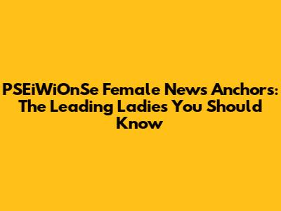 PSEiWiOnSe Female News Anchors: The Leading Ladies You Should Know