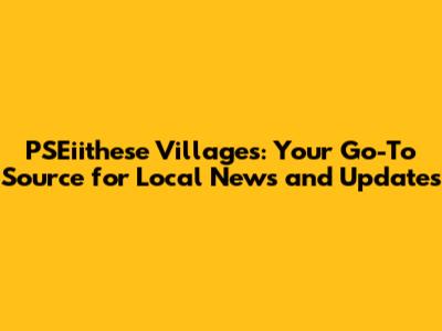 PSEiithese Villages: Your Go-To Source for Local News and Updates