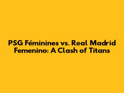 PSG Féminines vs. Real Madrid Femenino: A Clash of Titans