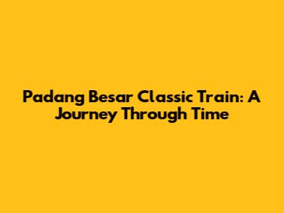 Padang Besar Classic Train: A Journey Through Time