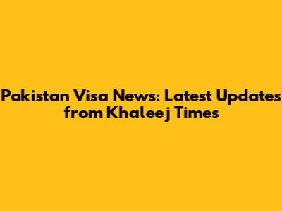 Pakistan Visa News: Latest Updates from Khaleej Times