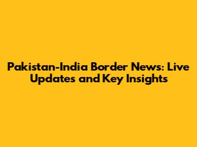 Pakistan-India Border News: Live Updates and Key Insights