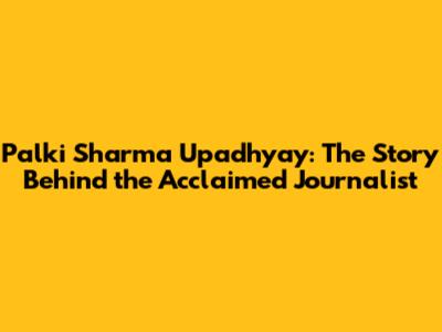 Palki Sharma Upadhyay: The Story Behind the Acclaimed Journalist