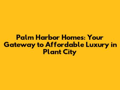 Palm Harbor Homes: Your Gateway to Affordable Luxury in Plant City
