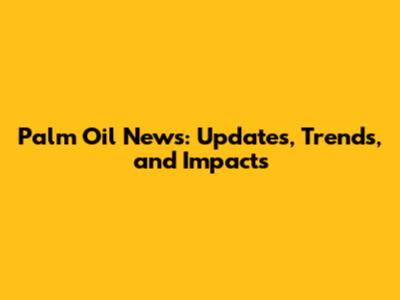 Palm Oil News: Updates, Trends, and Impacts