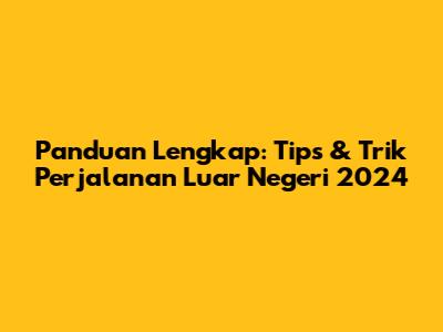 Panduan Lengkap: Tips & Trik Perjalanan Luar Negeri 2024