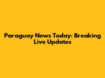 Paraguay News Today: Breaking Live Updates