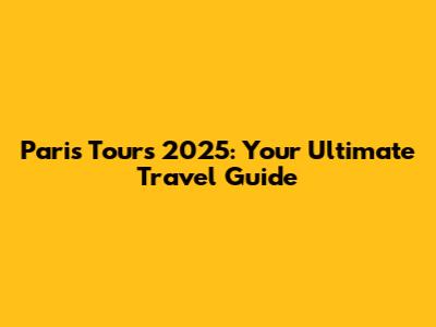 Paris Tours 2025: Your Ultimate Travel Guide