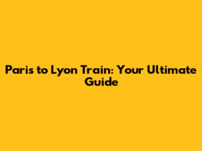 Paris to Lyon Train: Your Ultimate Guide