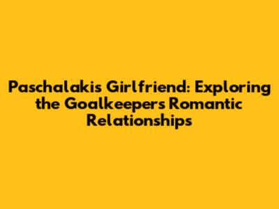 Paschalakis' Girlfriend: Exploring the Goalkeeper's Romantic Relationships