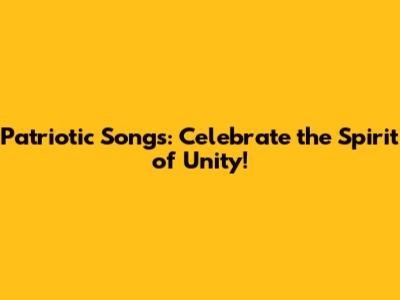 Patriotic Songs: Celebrate the Spirit of Unity!