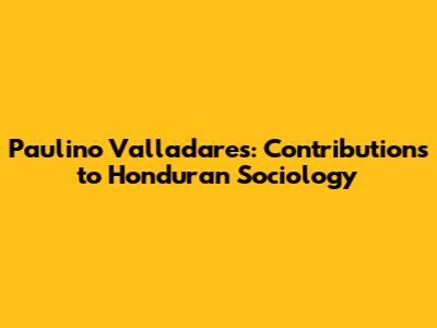 Paulino Valladares: Contributions to Honduran Sociology