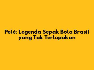 Pelé: Legenda Sepak Bola Brasil yang Tak Terlupakan