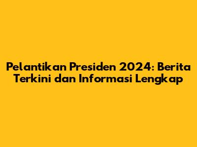 Pelantikan Presiden 2024: Berita Terkini dan Informasi Lengkap