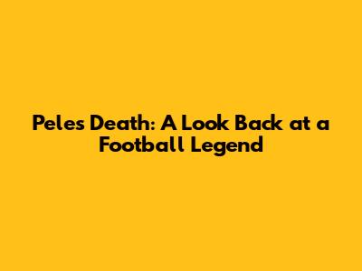 Pele's Death: A Look Back at a Football Legend