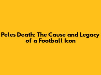 Pele's Death: The Cause and Legacy of a Football Icon