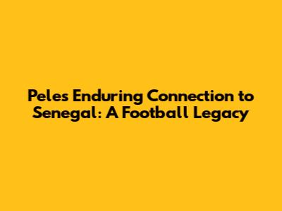Pele's Enduring Connection to Senegal: A Football Legacy