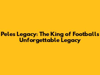 Pele's Legacy: The King of Football's Unforgettable Legacy