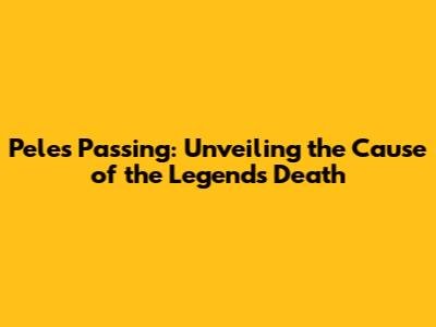 Pele's Passing: Unveiling the Cause of the Legend's Death