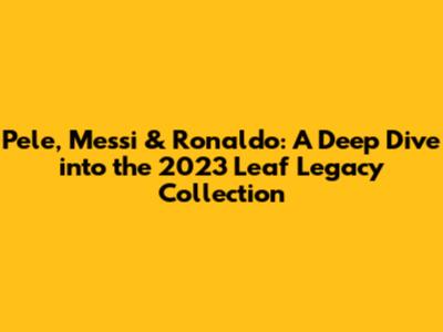 Pele, Messi & Ronaldo: A Deep Dive into the 2023 Leaf Legacy Collection