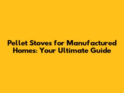 Pellet Stoves for Manufactured Homes: Your Ultimate Guide