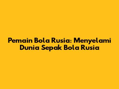Pemain Bola Rusia: Menyelami Dunia Sepak Bola Rusia