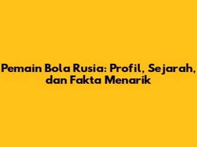 Pemain Bola Rusia: Profil, Sejarah, dan Fakta Menarik