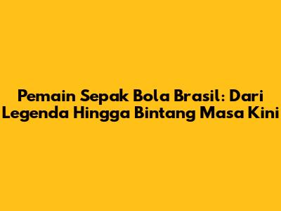 Pemain Sepak Bola Brasil: Dari Legenda Hingga Bintang Masa Kini