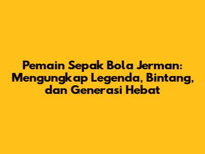 Pemain Sepak Bola Jerman: Mengungkap Legenda, Bintang, dan Generasi Hebat