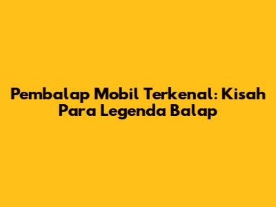 Pembalap Mobil Terkenal: Kisah Para Legenda Balap