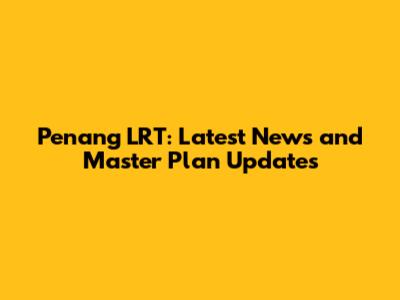 Penang LRT: Latest News and Master Plan Updates
