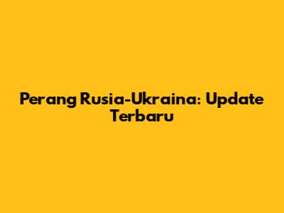 Perang Rusia-Ukraina: Update Terbaru