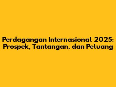 Perdagangan Internasional 2025: Prospek, Tantangan, dan Peluang