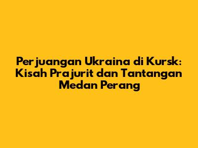 Perjuangan Ukraina di Kursk: Kisah Prajurit dan Tantangan Medan Perang