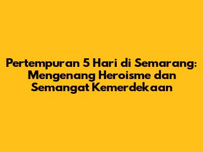 Pertempuran 5 Hari di Semarang: Mengenang Heroisme dan Semangat Kemerdekaan