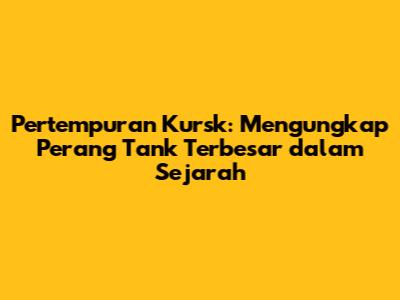 Pertempuran Kursk: Mengungkap Perang Tank Terbesar dalam Sejarah