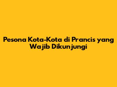 Pesona Kota-Kota di Prancis yang Wajib Dikunjungi