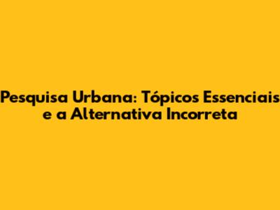 Pesquisa Urbana: Tópicos Essenciais e a Alternativa Incorreta